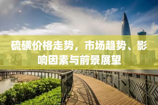 硫磺价格走势，市场趋势、影响因素与前景展望