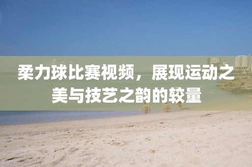 柔力球比赛视频，展现运动之美与技艺之韵的较量
