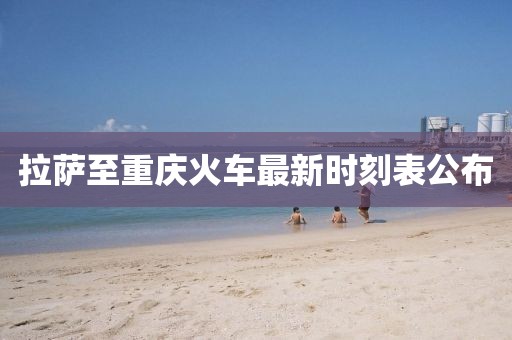 拉萨至重庆火车最新时刻表公布
