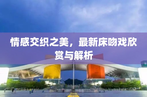 情感交织之美，最新床吻戏欣赏与解析