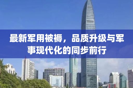 最新军用被褥，品质升级与军事现代化的同步前行