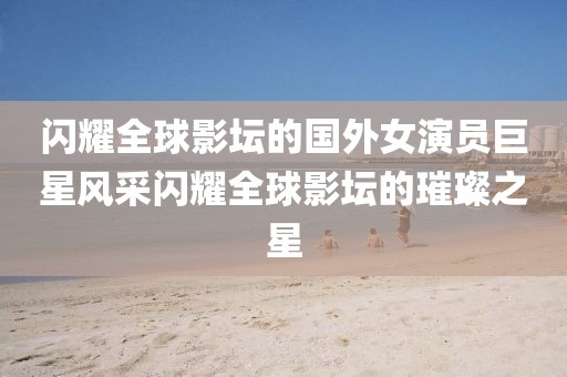 闪耀全球影坛的国外女演员巨星风采闪耀全球影坛的璀璨之星