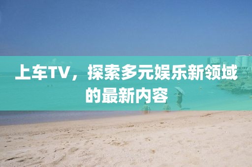 上车TV，探索多元娱乐新领域的最新内容