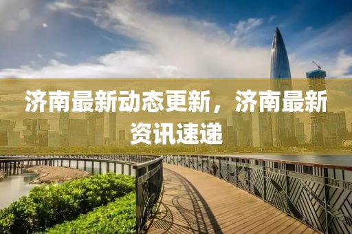 济南最新动态更新，济南最新资讯速递