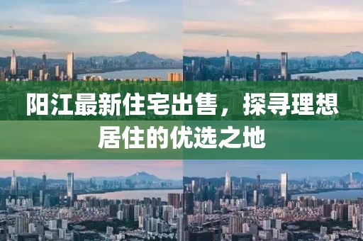 阳江最新住宅出售，探寻理想居住的优选之地