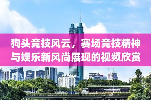狗头竞技风云，赛场竞技精神与娱乐新风尚展现的视频欣赏