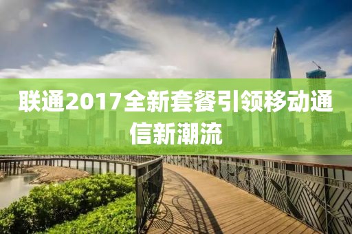 联通2017全新套餐引领移动通信新潮流