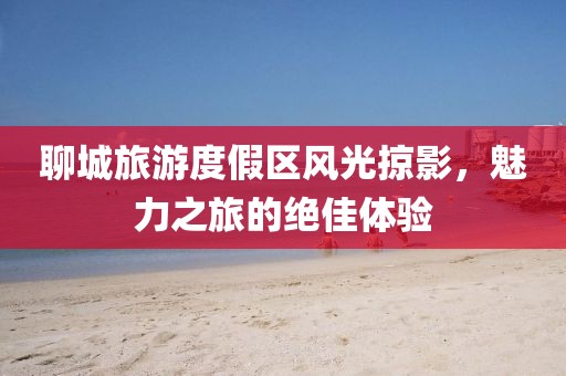 聊城旅游度假区风光掠影，魅力之旅的绝佳体验