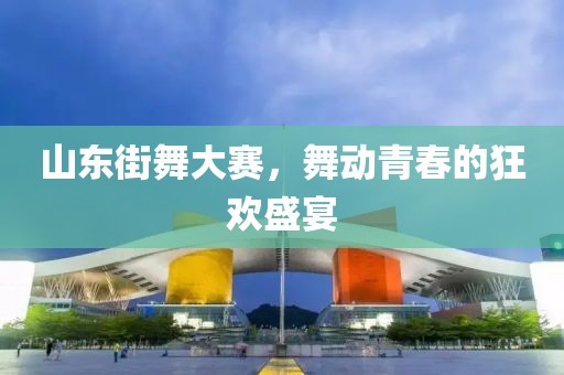 山东街舞大赛，舞动青春的狂欢盛宴