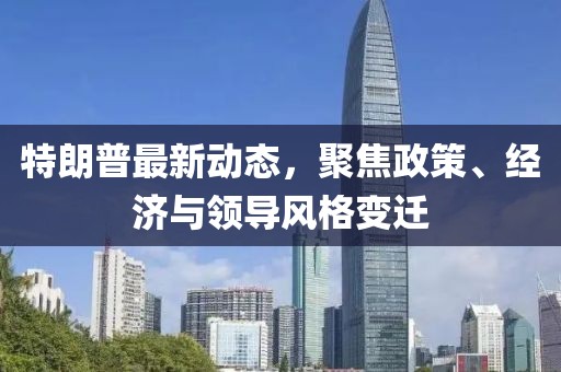 特朗普最新动态，聚焦政策、经济与领导风格变迁