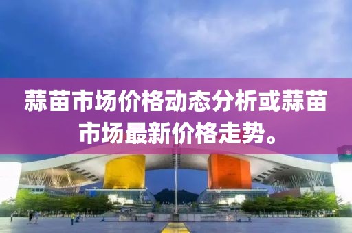 蒜苗市场价格动态分析或蒜苗市场最新价格走势。