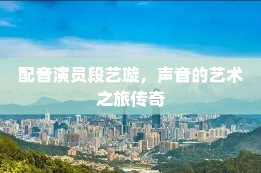 配音演员段艺璇，声音的艺术之旅传奇