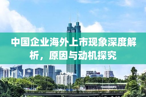 中国企业海外上市现象深度解析，原因与动机探究