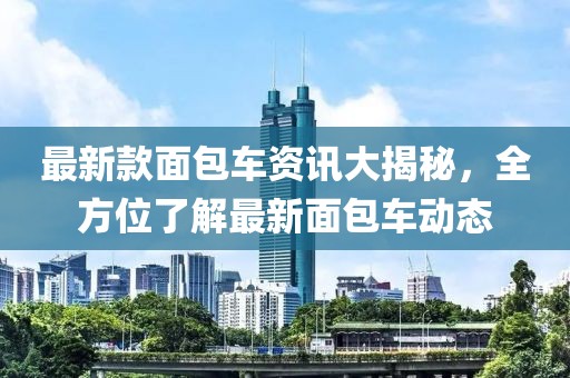 最新款面包车资讯大揭秘，全方位了解最新面包车动态