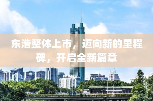 东浩整体上市，迈向新的里程碑，开启全新篇章