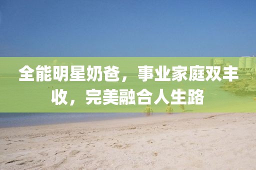 全能明星奶爸，事业家庭双丰收，完美融合人生路