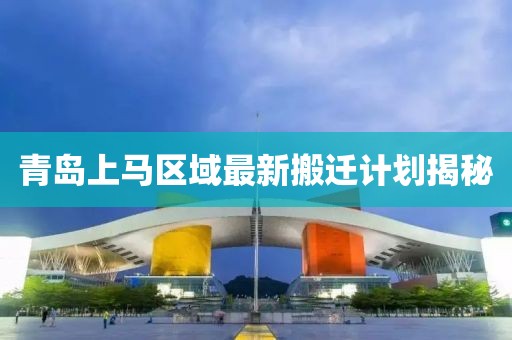 青岛上马区域最新搬迁计划揭秘