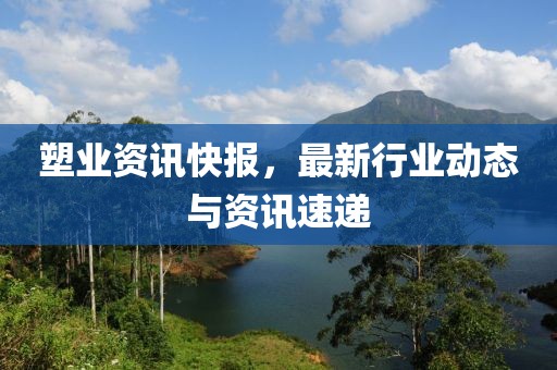 塑业资讯快报，最新行业动态与资讯速递