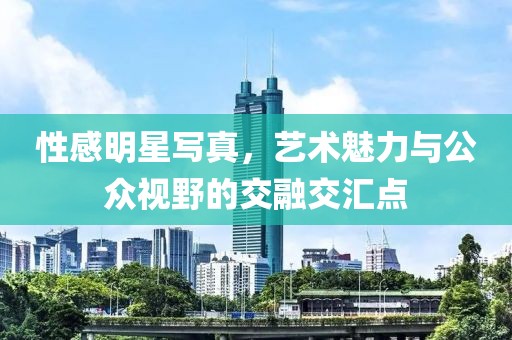 性感明星写真，艺术魅力与公众视野的交融交汇点