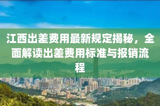 江西出差费用最新规定揭秘，全面解读出差费用标准与报销流程