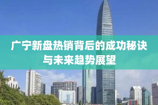 广宁新盘热销背后的成功秘诀与未来趋势展望