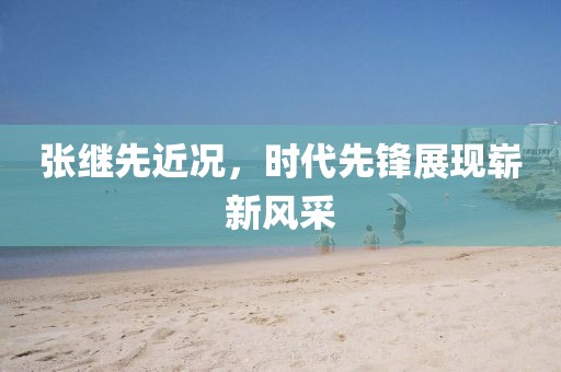 张继先近况，时代先锋展现崭新风采