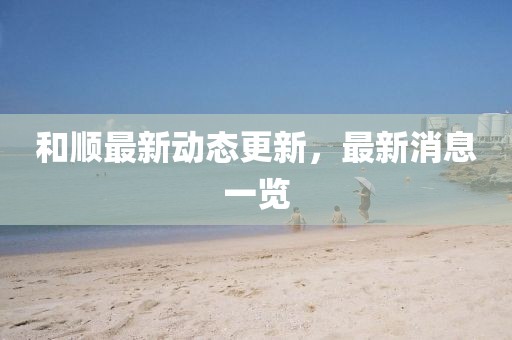 和顺最新动态更新，最新消息一览