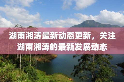 湖南湘涛最新动态更新，关注湖南湘涛的最新发展动态