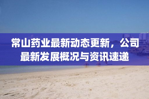 常山药业最新动态更新，公司最新发展概况与资讯速递