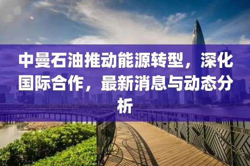 中曼石油推动能源转型，深化国际合作，最新消息与动态分析