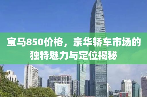 宝马850价格，豪华轿车市场的独特魅力与定位揭秘