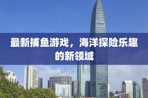 最新捕鱼游戏，海洋探险乐趣的新领域