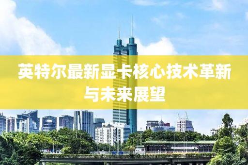 英特尔最新显卡核心技术革新与未来展望