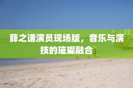 薛之谦演员现场版，音乐与演技的璀璨融合