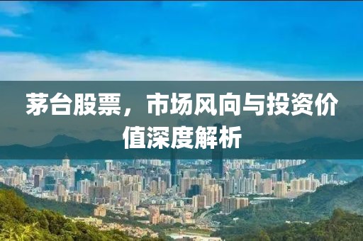 茅台股票，市场风向与投资价值深度解析