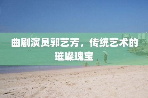 曲剧演员郭艺芳，传统艺术的璀璨瑰宝