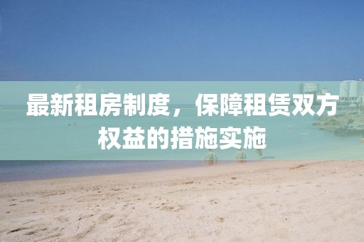 最新租房制度，保障租赁双方权益的措施实施