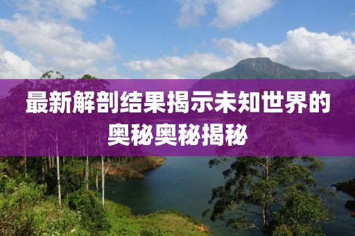 最新解剖结果揭示未知世界的奥秘奥秘揭秘