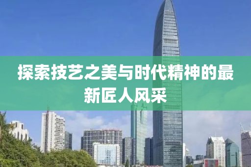 探索技艺之美与时代精神的最新匠人风采