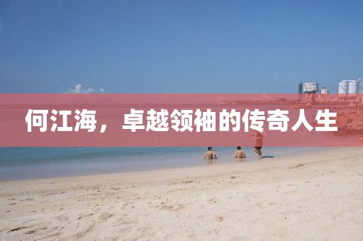 何江海，卓越领袖的传奇人生