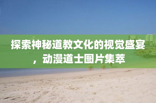 探索神秘道教文化的视觉盛宴，动漫道士图片集萃
