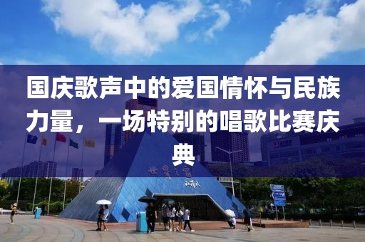 国庆歌声中的爱国情怀与民族力量，一场特别的唱歌比赛庆典