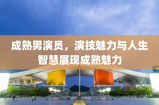 成熟男演员，演技魅力与人生智慧展现成熟魅力