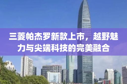 三菱帕杰罗新款上市，越野魅力与尖端科技的完美融合