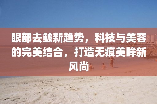 眼部去皱新趋势，科技与美容的完美结合，打造无痕美眸新风尚