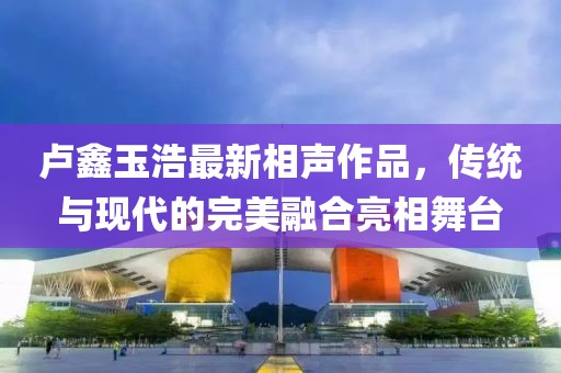 卢鑫玉浩最新相声作品，传统与现代的完美融合亮相舞台