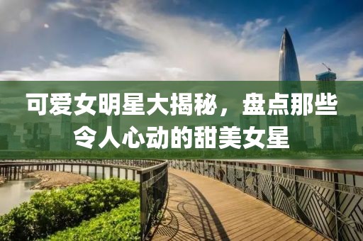 可爱女明星大揭秘，盘点那些令人心动的甜美女星