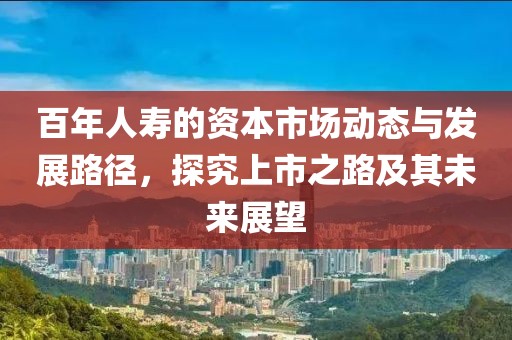 百年人寿的资本市场动态与发展路径，探究上市之路及其未来展望