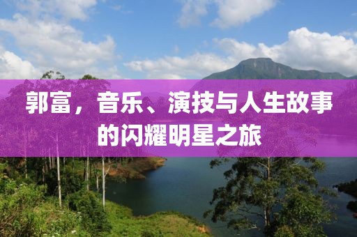 郭富，音乐、演技与人生故事的闪耀明星之旅