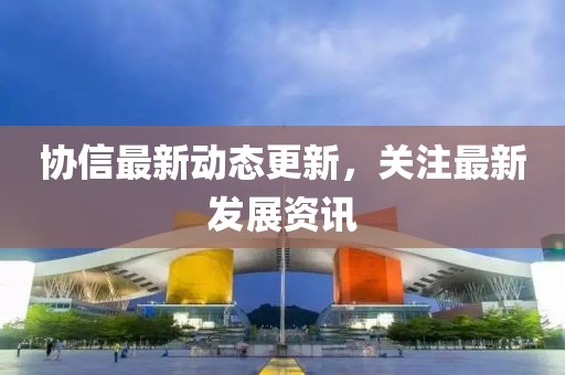 协信最新动态更新，关注最新发展资讯